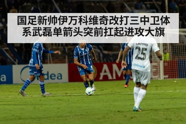 国足新帅伊万科维奇改打三中卫体系武磊单箭头突前扛起进攻大旗
